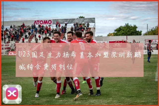 U23国足主力杨希基本加盟深圳新鹏城转会费将到位