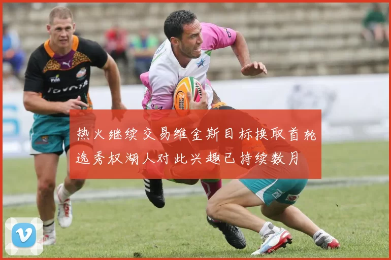 热火继续交易维金斯目标换取首轮选秀权湖人对此兴趣已持续数月