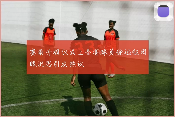 赛前升旗仪式上香港球员徐远征闭眼沉思引发热议