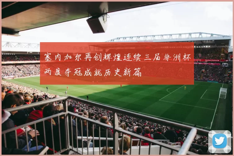 塞内加尔再创辉煌连续三届非洲杯两度夺冠成就历史新篇