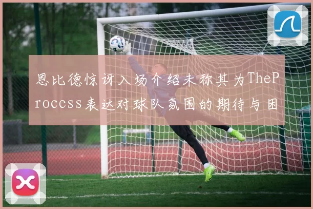 恩比德惊讶入场介绍未称其为TheProcess表达对球队氛围的期待与困惑