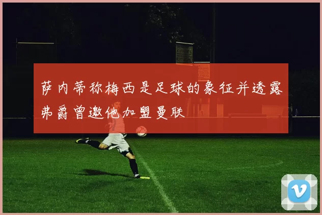 萨内蒂称梅西是足球的象征并透露弗爵曾邀他加盟曼联