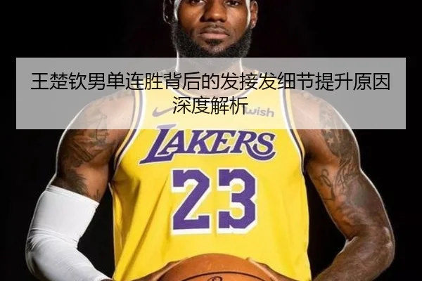王楚钦男单连胜背后的发接发细节提升原因深度解析